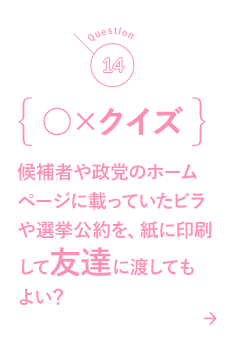 14 ○×クイズ 候補者や政党のホームページに載っていたビラや選挙公約を、紙に印刷して友達に渡してもよい？