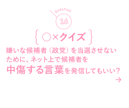 16 ○×クイズ 嫌いな候補者（政党）を当選させないために、ネット上で候補者を中傷する言葉を発信してもいい？