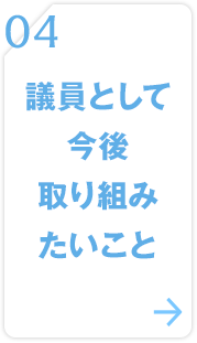 04 議員として今後取り組みたいこと