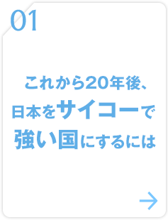 01 これから20年後、日本をサイコーで強い国にするには