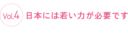 Vol.4 日本には若い力が必要です