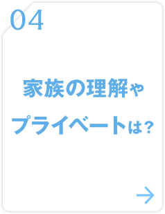 04 家族の理解やプライベートは？