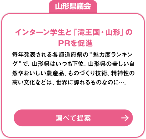 山形県議会「インターン学生と「滝王国・山形」のPRを促進」：毎年発表される各都道府県の＂魅力度ランキング＂で、山形県はいつも下位。山形県の美しい自然やおいしい農産品、ものづくり技術、精神性の高い文化などは、世界に誇れるものなのに…。調べて提案»