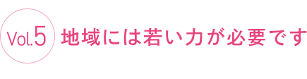 Vol.5 地域には若い力が必要です