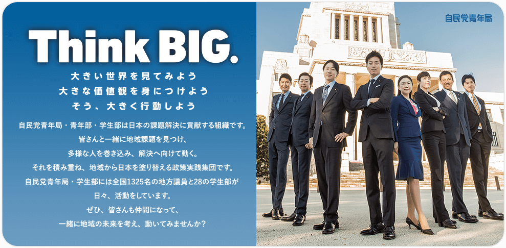 Think BIG. 大きい世界を見てみよう 大きな価値観を身につけよう そう、大きく行動しよう　自民党青年局・青年部・学生部は日本の課題か行けるに貢献する組織です。皆さんと一緒に地域課題を見つけ、多様な人を巻き込み、解決へ向けて動く。それを積み重ね、地域から日本を塗り替える政策実践集団です。自民党青年局・学生部には全国1325名の地方議員と28の学生部が日々、活動をしています。ぜひ、皆さんも仲間になって、一緒に地域の未来を考え、動いてみませんか？