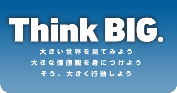 Think BIG. 大きい世界を見てみよう 大きな価値観を身につけよう そう、大きく行動しよう