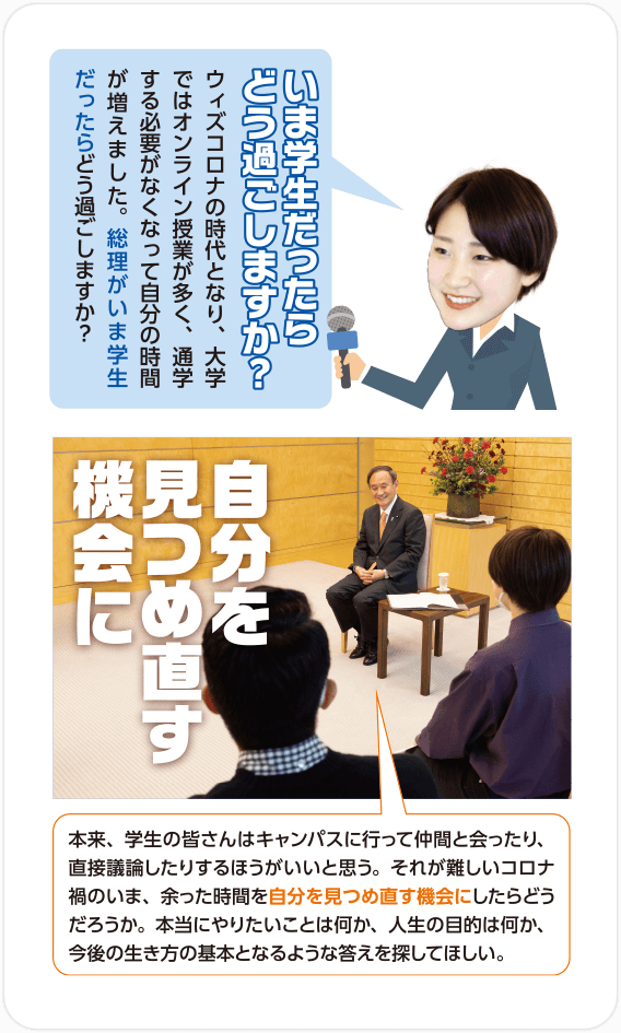 Q.いま学生だったらどう過ごしますか？いま学生だったらどう過ごしますか？/A.自分を見つめ直す機会に 本来、学生の皆さんはキャンパスに行って仲間と会ったり、直接議論したりするほうがいいと思う。それが難しいコロナ禍のいま、余った時間を自分を見つめ直す機会にしたらどうだろうか。本当にやりたいことは何か、人生の目的は何か、今後の生き方の基本となるような答えを探してほしい。