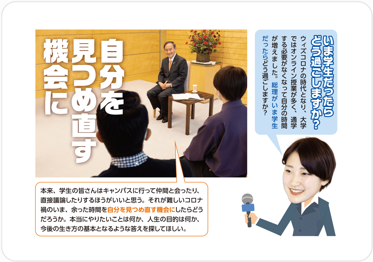 Q.いま学生だったらどう過ごしますか？いま学生だったらどう過ごしますか？/A.自分を見つめ直す機会に 本来、学生の皆さんはキャンパスに行って仲間と会ったり、直接議論したりするほうがいいと思う。それが難しいコロナ禍のいま、余った時間を自分を見つめ直す機会にしたらどうだろうか。本当にやりたいことは何か、人生の目的は何か、今後の生き方の基本となるような答えを探してほしい。