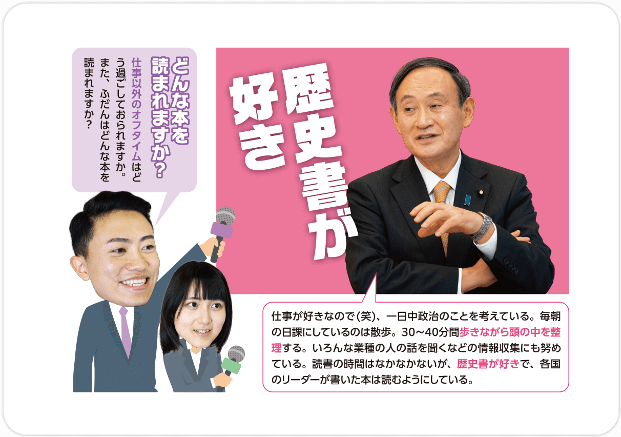 Q.どんな本を読まれますか？仕事以外のオフタイムはどう過ごしておられますか。また、ふだんはどんな本を読まれますか？/A.歴史書が好き 仕事が好きなので(笑)、一日中政治のことを考えている。毎朝の日課にしているのは散歩。30〜40分間歩きながら頭の中を整理する。いろんな業種の人の話を聞くなどの情報収集にも努めている。読書の時間はなかなかないが、歴史書が好きで、各国のリーダーが書いた本は読むようにしている。