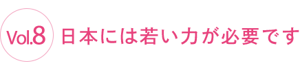 Vol.8 日本には若い力が必要です