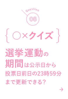 08 ○×クイズ 選挙運動の期間は公示日から投票日前日の23時59分まで更新できる？