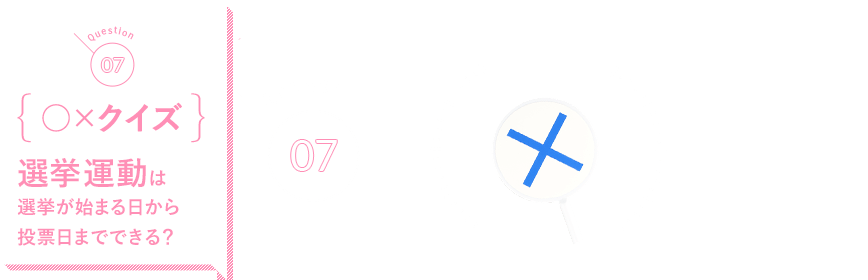 Q07 {○×クイズ}選挙運動は選挙が始まる日から投票日までできる？