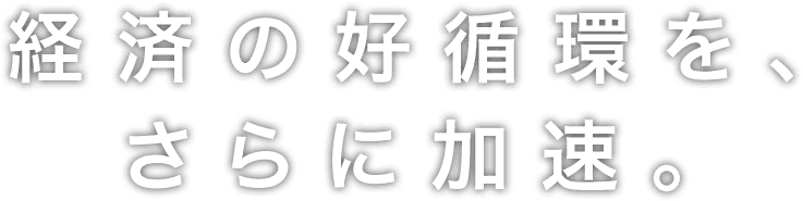 経済の好循環を、さらに加速。